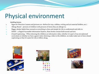 Physical environment
     Labelling System
1.    Signs for Direction (names and pictures on- shelves for toys, cubbies, writing and art material holders, etc.)
1.    Allergy Board – pictures of children with pictures of items they are allergic to.
2.    Bigger, darker labels than normal so everything is clear and simple for Lily to understand and refer to.
3.    DAISY – a Digital Accessible Information System, these books contain both sound and text.
4.    Closed Captioning – When showing the children an informative video, whether it is part of my own planned
      curriculum or whether we have a guest visitor showing a video to the children, we make make sure to have closed
      captioning so that it’s easier for Lily to follow along.
 