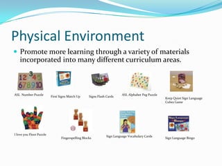 Physical Environment
 Promote more learning through a variety of materials
    incorporated into many different curriculum areas.



ASL Number Puzzle                                                         ASL Alphabet Peg Puzzle
                          First Signs Match Up      Signs Flash Cards
                                                                                                    Keep Quiet Sign Language
                                                                                                    Cubes Game




I love you Floor Puzzle
                                                                Sign Language Vocabulary Cards
                                 Fingerspelling Blocks                                              Sign Language Bingo
 
