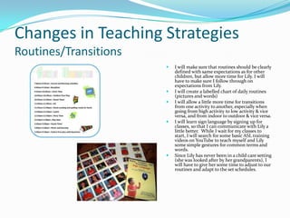 Changes in Teaching Strategies
Routines/Transitions
                          I will make sure that routines should be clearly
                           defined with same expectations as for other
                           children, but allow more time for Lily. I will
                           have to make sure I follow through on
                           expectations from Lily.
                          I will create a labelled chart of daily routines
                           (pictures and words)
                          I will allow a little more time for transitions
                           from one activity to another, especially when
                           going from high activity to low activity & vice
                           versa, and from indoor to outdoor & vice versa.
                          I will learn sign language by signing up for
                           classes, so that I can communicate with Lily a
                           little better. While I wait for my classes to
                           start, I will search for some basic ASL training
                           videos on YouTube to teach myself and Lily
                           some simple gestures for common terms and
                           words.
                          Since Lily has never been in a child care setting
                           (she was looked after by her grandparents), I
                           will have to give her some time to adjust to our
                           routines and adapt to the set schedules.
 