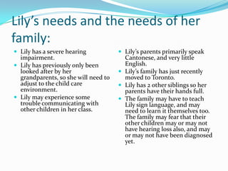 Lily’s needs and the needs of her
family:
 Lily has a severe hearing            Lily’s parents primarily speak
  impairment.                           Cantonese, and very little
 Lily has previously only been         English.
  looked after by her                  Lily’s family has just recently
  grandparents, so she will need to     moved to Toronto.
  adjust to the child care             Lily has 2 other siblings so her
  environment.                          parents have their hands full.
 Lily may experience some             The family may have to teach
  trouble communicating with            Lily sign language, and may
  other children in her class.          need to learn it themselves too.
                                        The family may fear that their
                                        other children may or may not
                                        have hearing loss also, and may
                                        or may not have been diagnosed
                                        yet.
 