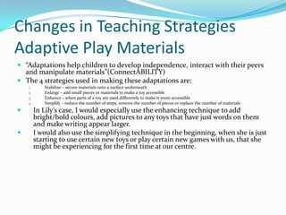 Changes in Teaching Strategies
Adaptive Play Materials
 “Adaptations help children to develop independence, interact with their peers
  and manipulate materials”(ConnectABILITY)
 The 4 strategies used in making these adaptations are:
    1.      Stabilize – secure materials onto a surface underneath
    2.      Enlarge – add small pieces or materials to make a toy accessible
    3.      Enhance – when parts of a toy are used differently to make it more accessible
    4.      Simplify – reduce the number of steps, remove the number of pieces or replace the number of materials
        In Lily’s case, I would especially use the enhancing technique to add
         bright/bold colours, add pictures to any toys that have just words on them
         and make writing appear larger.
        I would also use the simplifying technique in the beginning, when she is just
         starting to use certain new toys or play certain new games with us, that she
         might be experiencing for the first time at our centre.
 