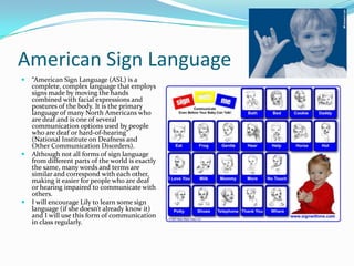 American Sign Language
   “American Sign Language (ASL) is a
    complete, complex language that employs
    signs made by moving the hands
    combined with facial expressions and
    postures of the body. It is the primary
    language of many North Americans who
    are deaf and is one of several
    communication options used by people
    who are deaf or hard-of-hearing”
    (National Institute on Deafness and
    Other Communication Disorders).
   Although not all forms of sign language
    from different parts of the world is exactly
    the same, many words and terms are
    similar and correspond with each other,
    making it easier for people who are deaf
    or hearing impaired to communicate with
    others.
   I will encourage Lily to learn some sign
    language (if she doesn’t already know it)
    and I will use this form of communication
    in class regularly.
 