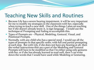 Teaching New Skills and Routines
 Because Lily has a severe hearing impairment, it will be very important
  for me to modify my strategies in the classroom with her, especially
  when trying to teach a new skill. One of the things I plan on teaching
  her if she doesn’t already know it, is sign language. I would use the
  technique of Prompting and Fading to accomplish this.
 Types of Prompts are – Physical, Modeling, Gestural, Visual, and
  Positional Prompts.
 Normally, with any child who has a special need, I would use all the
  types of prompts in that specific order, with full and partial prompting
  at each step. But with Lily, if she does not have any hearing at all, then
  the verbal instructions that are a part of the Modeling and Gestural
  Prompts will have to be modified so that I’m either using only gestures
  with her, or if she has already learned to read well, then I can write
  down the words that I would have used while Modeling or Gesturing.
 