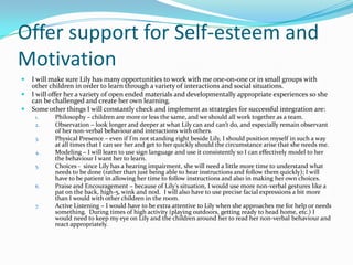 Offer support for Self-esteem and
Motivation
   I will make sure Lily has many opportunities to work with me one-on-one or in small groups with
    other children in order to learn through a variety of interactions and social situations.
   I will offer her a variety of open ended materials and developmentally appropriate experiences so she
    can be challenged and create her own learning.
   Some other things I will constantly check and implement as strategies for successful integration are:
     1.     Philosophy – children are more or less the same, and we should all work together as a team.
     2.     Observation – look longer and deeper at what Lily can and can’t do, and especially remain observant
            of her non-verbal behaviour and interactions with others.
     3.     Physical Presence – even if I’m not standing right beside Lily, I should position myself in such a way
            at all times that I can see her and get to her quickly should the circumstance arise that she needs me.
     4.     Modeling – I will learn to use sign language and use it consistently so I can effectively model to her
            the behaviour I want her to learn.
     5.     Choices - since Lily has a hearing impairment, she will need a little more time to understand what
            needs to be done (rather than just being able to hear instructions and follow them quickly); I will
            have to be patient in allowing her time to follow instructions and also in making her own choices.
     6.     Praise and Encouragement – because of Lily’s situation, I would use more non-verbal gestures like a
            pat on the back, high-5, wink and nod. I will also have to use precise facial expressions a bit more
            than I would with other children in the room.
     7.     Active Listening – I would have to be extra attentive to Lily when she approaches me for help or needs
            something. During times of high activity (playing outdoors, getting ready to head home, etc.) I
            would need to keep my eye on Lily and the children around her to read her non-verbal behaviour and
            react appropriately.
 