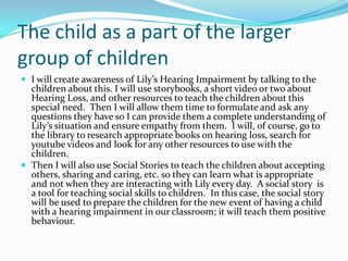 The child as a part of the larger
group of children
 I will create awareness of Lily’s Hearing Impairment by talking to the
  children about this. I will use storybooks, a short video or two about
  Hearing Loss, and other resources to teach the children about this
  special need. Then I will allow them time to formulate and ask any
  questions they have so I can provide them a complete understanding of
  Lily’s situation and ensure empathy from them. I will, of course, go to
  the library to research appropriate books on hearing loss, search for
  youtube videos and look for any other resources to use with the
  children.
 Then I will also use Social Stories to teach the children about accepting
  others, sharing and caring, etc. so they can learn what is appropriate
  and not when they are interacting with Lily every day. A social story is
  a tool for teaching social skills to children. In this case, the social story
  will be used to prepare the children for the new event of having a child
  with a hearing impairment in our classroom; it will teach them positive
  behaviour.
 