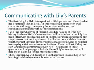 Communicating with Lily’s Parents
 The first thing I will do is to speak with Lily’s parents and identify what
  her situation is like, in detail. If this requires an interpreter, I will
  contact one through the Agency Supervisor, so that we can
  communicate properly without any obstructions.
 I will find out what type of Hearing Loss Lily has and at what her
  history has been like. Of most concern will be whether or not Lily has
  been fitted with any hearing aids or implants or if she’s undergone any
  surgery to correct her impairment. I will also check with her parents
  whether or not Lily uses any technology or assistive devices to help her
  in everyday activities and communications. Then I will ask if they use
  sign language to communicate with her. The answers to these
  questions will help me get a holistic idea of Lily’s situation and will
  help me in planning for her more effeciently.
 Then, together, we will decide on a joint approach to assist Lily in her
  learning and development at home and at daycare.
 