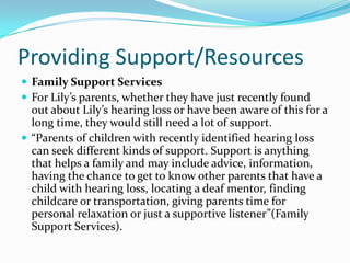 Providing Support/Resources
 Family Support Services
 For Lily’s parents, whether they have just recently found
  out about Lily’s hearing loss or have been aware of this for a
  long time, they would still need a lot of support.
 “Parents of children with recently identified hearing loss
  can seek different kinds of support. Support is anything
  that helps a family and may include advice, information,
  having the chance to get to know other parents that have a
  child with hearing loss, locating a deaf mentor, finding
  childcare or transportation, giving parents time for
  personal relaxation or just a supportive listener”(Family
  Support Services).
 