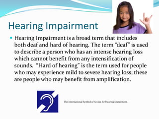Hearing Impairment
 Hearing Impairment is a broad term that includes
 both deaf and hard of hearing. The term “deaf” is used
 to describe a person who has an intense hearing loss
 which cannot benefit from any intensification of
 sounds. “Hard of hearing” is the term used for people
 who may experience mild to severe hearing loss; these
 are people who may benefit from amplification.


                     The International Symbol of Access for Hearing Impairment.
 