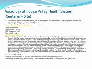Audiology at Rouge Valley Health System
(Centenary Site)
   Audiologists screen patients for hearing loss by running tests and assessments. They also provide intervention
    supports for children who have hearing loss.
Audiology at Rouge Valley Health System –Centenary
http://www.rougevalley.ca/rehabilitation
2867 Ellesmere Rd
Scarborough, Ontario
M1E 4B9416-281-7266
Fax: 416-281-7224
audiologists@centen.on.ca
The Audiology department at the Centenary Hospital in Toronto provides all audiology services: audiological evaluation,
    hearing aid prescription, aural rehabilitation, central auditory screening, auditory brainstem response assessments and
    infant auditory brainstem response. Their children screening services are top notch- all tests are play based. One test
    utilizes peg boards (the child should add a peg to the board each time a short sound is played in his ear. The results are
    recorded to see, on average, how many times he was successful in hearing the sound and placing the peg on the board).
    Another test requires the child to sit on a chair in the middle of the sound room, and then a short sound is played at
    short intervals to see if the child acknowledges the sound. These sounds vary in pitch, allowing the audiologist to
    assess and record the range of hearing for the child in both ears individually. These are some of the tests used on
    preschoolers and school age children. Services are available in French, Cantonese and Mandarin, which is benefical to
    Lily’s parents who speak Cantonese primarily and only a little English. The clinic is child-friendly, welcoming the
    patient’s siblings to also play with other toys provided for the purpose of keeping them occupied and happy so parents
    are less stressed.
Fee – Covered by OHIP
Referral – usually referred by a doctor, but services can also be arranged independently.
Availability – some waiting period, usually 6 months to a year, depending on the diagnosis and age of child.
 