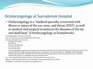 Octolaryngology at Sunnybrook Hospital
 Otolaryngology is a “medical specialty concerned with
    illness or injury of the ear, nose, and throat (ENT), as well
    as medical and surgical treatments for diseases of the ear
    and skull base” (Octolaryngology at Sunnybrook).
Octolaryngology at Sunnybrook Hospital
http://sunnybrook.ca/content/?page=Dept_ENT_Home
Sunnybrook Health Sciences Centre
     2075 Bayview Avenue,
     Suite M1 102
     Toronto, ON M4N 3M5
     Tel: (416) 480-4138
     Fax: (416) 480-5761
     The Octolaryngology department is located in the Sunnybrook Health Sciences Centre building and provides many medical and
     surgical treatments sought by people suffering from a hearing loss. Services provided are – Audiology, Cochlear Implant
     Program, Dizziness Clinic and Vestibular Lab, Head and Neck Oncology Clinic, and the Hearing Aid Centre. A referral is
     required from a doctor or audiologist; forms are provided online.
Fee – covered by OHIP partially/Insurance or Full payment of costs and services
Referral – made through a doctor or an audiologist. Forms are provided on the website.
Availability – usally about 6-9 months for an appointment
 