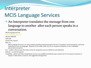 Interpreter
MCIS Language Services
 An Interpreter translates the message from one
    language to another after each person speaks in a
    conversation.
MCIS Language Services
http://mcislanguages.com/
789 Don Mills Rd
Suite 608
North York, Ontario
M3C 1T5
     MCIS Language Services is an online website providing Oral Interpretation Services, Translation and Transcription, and Social
     Intitiatives in over 200 languages. Requests can be made online 24/7 for an in-person interpreter, or for a scheduled
     phone/video interpreter.
Fee – unable to find accurate fee unless a form for interpreter services is filled out and submitted.
Referral – no referral required
Availability – phone and Video interpretation services are available immediately upon request, but if an in-person interpreter is
     reqired, it takes about 24 hours is the suggested waiting period.
 
