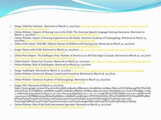 10 Image. Child Ear Infection. Retrieved on March 12, 2013 from http://frenchtribune.com/teneur/1316436-ear-infections-linked-
   high-number-hearing-loss-cases
11 Online Website. Impacts of Hearing Loss on the Child. The American Speech Language Hearing Association. Retrieved on
   March 12, 2013 from http://www.asha.org/public/hearing/disorders/effects.htm
12 Online Website. Impact of Hearing Impairment on the family. American Academy of Otolarygology. Retrieved on March 15,
   2013 from http://www.entnet.org/HealthInformation/childHearingLoss.cfm
13 Online Web Article. Web MD. Help for Parents of Children with Hearing Loss. Retrieved on March 30, 2013 from
   http://www.webmd.com/parenting/help-for-parents-hearing-impaired-children
14 Image. Doctor with Child. Retrieved on March 30, 2013 from http://www.cbc.ca/news/pointofview/2011/01/doctor-shortage-
   have-you-had-trouble-accessing-a-doctor.html.
15 Online News Report. The Huffington Post. Number of Doctors at an All Time High in Canada. Retrieved on March 30, 2013 from
   http://toronto.about.com/od/health/ht/findadoctor.htm
16 Online Article. About.Com Toronto. Retrieved on March 30, 2013 from http://toronto.about.com/od/health/ht/findadoctor.htm
17 Online Website. Role of Audiologists. Retrieved on March 30, 2013 from
   http://www.entnet.org/HealthInformation/childHearingLoss.cfm
18 Image. Audiologist. Retrieved on March 21, 2013 from http://www.hearingdevicetips.com/tips-to-find-a-good-audiologist..
19 Online Website. Centers for Disease Control and Prevention. Retrieved on March 18, 2013 from
   http://www.cdc.gov/ncbddd/hearingloss/screening.html
20 Online Website. American Academy of Otolaryngology. Retrieved on March 30, 2013 from
   http://www.entnet.org/HealthInformation/childHearingLoss.cfm.
21 Image. ENT. Retrieved on March 15, 2013 from
   https://www.google.ca/search?q=ent+doctor&hl=en&safe=off&source=lnms&tbm=isch&sa=X&ei=yG1XUdj1B4e1qgHKvYDoAQ&
   ved=0CAcQ_AUoAQ&biw=1280&bih=929#hl=en&safe=off&tbm=isch&sa=1&q=ear+nose+throat&oq=ear+nose+throat&gs_l=img
   .3..0l6j0i24l4.5054.26379.6.28432.21.14.2.5.6.0.635.2041.8j4j0j1j0j1.14.0...0.0...1c.1.7.img.Nb52LFzXCSw&bav=on.2,or.r_qf.&bvm=bv
   .44442042,d.aWM&fp=93555186d4e829f5&biw=1280&bih=929&imgrc=WWUQ1ZrZzJQe_M%3A%3BZBZyIVELHA9aMM%3Bhtt
   p%253A%252F%252Fwww.kudzu.com%252Fcontent%252Fincludes_kudzu%252Fcategory%252Fear-nose-and-
   throat.jpg%3Bhttp%253A%252F%252Fwww.kudzu.com%252FcategoryMain.jsp%253FN%253D2058%3B574%3B255.
22 Online Website. Role of the Early Intervention Specialist. Retrieved on March 13, 2013 from
   http://www.entnet.org/HealthInformation/childHearingLoss.cfm
 