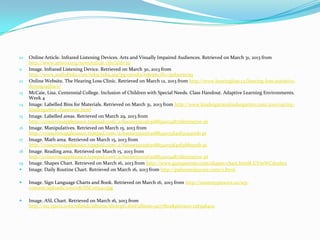10   Online Article. Infrared Listening Devices. Arts and Visually Impaired Audiences. Retrieved on March 31, 2013 from
     http://www.artsvia.org/newsArticle.cfm?aId=39
11   Image. Infrared Listening Device. Retrieved on March 30, 2013 from
     http://www.audiolinks.com/tek9/tek9.asp?pg=products&specific=jpdoomrnq
12   Online Website. The Hearing Loss Clinic. Retrieved on March 12, 2013 from http://www.hearingloss.ca/hearing-loss-statistics-
     demographics/
13   McCaie, Lisa. Centennial College. Inclusion of Children with Special Needs. Class Handout. Adaptive Learning Environments.
     Week 4
14   Image. Labelled Bins for Materials. Retrieved on March 31, 2013 from http://www.kindergartenkindergarten.com/2010/09/my-
     kindergarten-classroom.html
15   Image. Labelled areas. Retrieved on March 29, 2013 from
     http://crisscrossapplesauce.typepad.com/.a/6a00e55111563088340134872fea70970c-pi
16   Image. Manipulatives. Retrieved on March 15, 2013 from
     http://crisscrossapplesauce.typepad.com/.a/6a00e55111563088340133f40f3251970b-pi
17   Image. Math area. Retrieved on March 15, 2013 from
     http://crisscrossapplesauce.typepad.com/.a/6a00e55111563088340133f40f31bb970b-pi
18   Image. Reading area. Retrieved on March 15, 2013 from
     http://crisscrossapplesauce.typepad.com/.a/6a00e55111563088340134872fea70970c-pi
19   Image. Shapes Chart. Retrieved on March 16, 2013 from http://www.guruparents.com/shapes-chart.html#.UVmWCdxzbcs
    Image. Daily Routine Chart. Retrieved on March 16, 2013 from http://psjhomedaycare.com/2.html

    Image. Sign Language Charts and Book. Retrieved on March 16, 2013 from http://mommypowers.us/wp-
     content/uploads/2011/08/DSC06540.jpg

    Image. ASL Chart. Retrieved on March 16, 2013 from
     http://my.opera.com/tdjmd1/albums/showpic.dml?album=9277802&picture=128398402
 