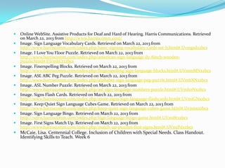    Online WebSite. Assistive Products for Deaf and Hard of Hearing. Harris Communications. Retrieved
    on March 22, 2013 from http://www.harriscomm.com/
   Image. Sign Language Vocabulary Cards. Retrieved on March 22, 2013 from
    http://www.harriscomm.com/index.php/basic-signing-vocabulary-cards-set-b.html#.Uvmgsdxzbcs
   Image. I Love You Floor Puzzle. Retrieved on March 22, 2013 from
    http://www.harriscomm.com/index.php/american-sign-language-ily-8inch-wooden-
    puzzle.html#.UVmhCtxzbcs
   Image. Finerspelling Blocks. Retrieved on March 22, 2013 from
    http://www.harriscomm.com/index.php/fingerspelling-sign-language-blocks.html#.UVmmMNxzbcs
   Image. ASL ABC Peg Puzzle. Retrieved on March 22, 2013 from
    http://www.harriscomm.com/index.php/alphabet-sign-language-peg-puzzle.html#.UVmhXNxzbcs
   Image. ASL Number Puzzle. Retrieved on March 22, 2013 from
    http://www.harriscomm.com/index.php/asl-sign-language-numbers-puzzle.html#.UVmh0Nxzbcs
   Image. Signs Flash Cards. Retrieved on March 22, 2013 from
    http://www.harriscomm.com/index.php/more-signs-sign-language-flashcards.html#.UVmiGNxzbcs
   Image. Keep Quiet Sign Language Cubes Game. Retrieved on March 22, 2013 from
    http://www.harriscomm.com/index.php/keep-quiet-sign-language-cubes-game.html#.Uvmistxzbcs
   Image. Sign Language Bingo. Retrieved on March 22, 2013 from
    http://www.harriscomm.com/index.php/sign-language-bingo-game.html#.UVmi8txzbcs
   Image. First Signs Match Up. Retrieved on March 22, 2013 from
    http://www.harriscomm.com/index.php/match-up-puzzles-first-signs.html#.UVmjPdxzbcs
 McCaie, Lisa. Centennial College. Inclusion of Children with Special Needs. Class Handout.
    Identifying Skills to Teach. Week 6
 
