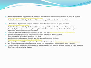    Online Website. Family Support Services. Centers for Disease Control and Prevention. Retrieved on March 18, 2013 from
    http://www.cdc.gov/ncbddd/hearingloss/treatment.html
   McCaie, Lisa. Centennial College. Inclusion of Children with Special Needs. Class Powerpoint. Week 9

    The College of Physicians and Surgeons of Ontario. Online Database. Retrieved on April 1, 2013 from
    http://www.cpso.on.ca/docsearch/
   McCaie, Lisa. Centennial College. Inclusion of Children with Special Needs. Class Powerpoint. Week 9. slide 9
   Rouge Valley Health System Centenary. Learning Disabilities Resource Community. Retrieved on April 1, 2013 from
    http://www.ldrc.ca/community/directory/?id=131
   Audiology at Rouge Valley Centenary. Retrieved on April 1, 2013 from http://www.rougevalley.ca/rehabilitation
   Patient Services. Octolaryngology at Sunnybrook Hospital. Retrieved on April 1, 2013 from
    http://sunnybrook.ca/content/?page=Dept_ENT_Prog
   Octolaryngology at Sunnybrook Hospital. Welcome. Retrieved on April 1, 2013 from
    http://sunnybrook.ca/content/?page=Dept_ENT_Home
   Interpreter Services. MCIS Language Services. Retrieved on April 1, 2013 from http://mcislanguages.com/interpretation/
   McCaie, Lisa. Centennial College. Inclusion of Children with Special Needs. Class Powerpoint. Week 9. slide 12
   Toronto Preschool Speech and Language Services. Preschool Speech and Language Program. Retrieved on April 1, 2013 from
    http://www.tpsls.on.ca/psl/services.htm
 