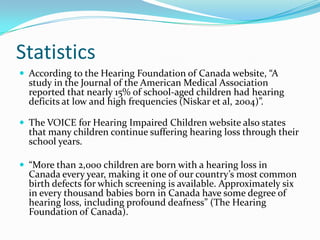 Statistics
 According to the Hearing Foundation of Canada website, “A
  study in the Journal of the American Medical Association
  reported that nearly 15% of school-aged children had hearing
  deficits at low and high frequencies (Niskar et al, 2004)”.

 The VOICE for Hearing Impaired Children website also states
  that many children continue suffering hearing loss through their
  school years.

 “More than 2,000 children are born with a hearing loss in
  Canada every year, making it one of our country’s most common
  birth defects for which screening is available. Approximately six
  in every thousand babies born in Canada have some degree of
  hearing loss, including profound deafness” (The Hearing
  Foundation of Canada).
 