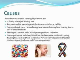 Causes
Some known causes of Hearing Impairment are:
 A family history of hearing loss.
 Frequent and/or recurring ear infections as an infant or toddler.
 Some antibiotics and chemotherapy treatments that may have hearing loss as
  one of the side effects.
 Meningitis, Measles and CMV (Cytomegalovirus) Infection.
 Some syndromes and disabilities have also been associated with causing
  hearing loss, such as Down Syndrome, Pervasive Develeopment Disorder,
  Autism, Alport Syndrome and Crouzon syndrome.
 