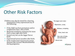 Other Risk Factors
Children may also be tested for a hearing
  impairment if they experienced any of
  the following:

 If the child was born premature and/or
  weighed less than 2 lbs at birth.
 Required ventilation assistance for more
  than 10 days right after birth.
 Scored very low on the Apgar Test at
  birth.
 Experienced severe jaundice after birth.
 If the mother had experienced certain
  illnesses like German Measles(Rubella)
  during pregnancy
 