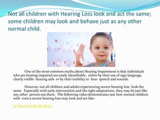 Not all children with Hearing Loss look and act the same;
some children may look and behave just as any other
normal child.




          One of the most common myths about Hearing Impairment is that individuals
  who are hearing impaired are easily identifiable, either by their use of sign language,
  clearly visible hearing aids or by their inability to hear speech and sounds.

         However, not all children and adults experiencing severe hearing loss look the
  same. Especially with early intervention and the right adaptations, they may be just like
  any other person out there. The following video demonstrates just how normal children
  with even a severe hearing loss may look and act like:

  Is This Child Really Deaf?
 
