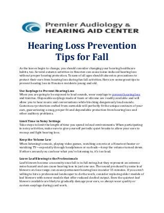Hearing Loss Prevention
Tips for Fall
As the leaves begin to change, you should consider changing your hearing healthcare
habits, too. Several autumn activities in Houston can cause noise-induced hearing loss
without proper hearing protection. Texans of all ages should take extra precautions to
protect their ears from hearing loss during fun fall activities. Here are some great tips to
prevent hearing loss in Houston residents young and old.
Use Earplugs to Prevent Hearing Loss
When you are going to be exposed to loud sounds, wear earplugs to prevent hearing loss
and tinnitus. Disposable earplugs made of foam or silicone are readily available and will
allow you to hear music and conversations while blocking dangerously loud sounds.
Custom ear protection crafted from earmolds will perfectly fit the unique contours of your
ears, guaranteeing a snug, proper fit and dependable protection from hearing loss and
other auditory problems.
Limit Time in Noisy Settings
Take steps to limit the length of time you spend in loud environments. When participating
in noisy activities, make sure to give yourself periodic quiet breaks to allow your ears to
recoup and fight hearing loss.
Keep the Volume Low
When listening to music, playing video games, watching a movie at a Houston theater or
watching TV—especially through headphones or earbuds—keep the volume turned down.
If others around you can hear what you’re listening to, it’s too loud.
Leave Leaf Blowing to the Professionals
Leaf blowers become a necessity once fall is in full swing, but they represent an extreme
noise hazard and can cause hearing loss in just one use. The sound produced by some leaf
blowers at close range can cause permanent hearing loss in under 15 minutes. If you aren’t
willing to hire a professional landscaper to do the work, consider replacing older models of
leaf blowers with newer models that offer reduced decibel output. Even the quietest leaf
blowers available are likely to gradually damage your ears, so always wear quality or
custom earplugs during yard work.
 