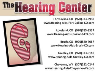 Fort Collins, CO (970)373-3958
www.Hearing-Aids-Fort-Collins-CO.com

       Loveland, CO (970)785-8337
  www.Hearing-Aids-Loveland-CO.com

          Brush, CO (970)840-7067
     www.Hearing-Aids-Brush-CO.com

        Greeley, CO (970)373-5118
   www.Hearing-Aids-Greeley-CO.com

      Cheyenne, WY (307)222-0244
 www.Hearing-Aids-Cheyenne-WY.com
 