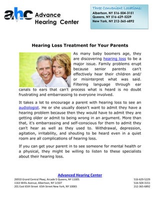 Three Convenient Locations:
                                                      Albertson, NY 516-504-3151
                Advance                               Queens, NY 516-629-5229
                Hearing Center                        New York, NY 212-365-6892




             Hearing Loss Treatment for Your Parents
                                As many baby boomers age, they
                                are discovering hearing loss to be a
                                major issue. Family problems erupt
                                because     senior   parents    can't
                                effectively hear their children and/
                                or misinterpret what was said.
                                Filtering language through ear
   canals to ears that can't process what is heard is no doubt
   frustrating and embarrassing to everyone involved.

   It takes a lot to encourage a parent with hearing loss to see an
   audiologist. He or she usually doesn't want to admit they have a
   hearing problem because then they would have to admit they are
   getting older or admit to being wrong in an argument. More than
   that, it's embarrassing and self-conscious for them to admit they
   can't hear as well as they used to. Withdrawal, depression,
   agitation, irritability, and shouting to be heard even in a quiet
   room are all complications of hearing loss.

   If you can get your parent in to see someone for mental health or
   a physical, they might be willing to listen to these specialists
   about their hearing loss.




                                  Advanced Hearing Center
26910 Grand Central Pkwy, Arcade 5 Queens, NY 11005                            516-629-5229
1163 Willis Avenue, Albertson, NY 11507                                        516-504-3151
201 East 65th Street 65th Street New York, NY 10065                            212-365-6892
 