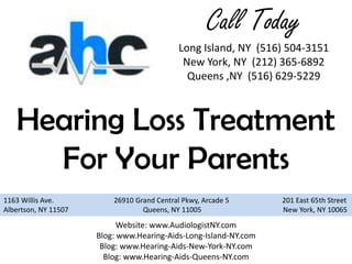 Call Today
                                             Long Island, NY (516) 504-3151
                                              New York, NY (212) 365-6892
                                               Queens ,NY (516) 629-5229



   Hearing Loss Treatment
     For Your Parents
1163 Willis Ave.          26910 Grand Central Pkwy, Arcade 5      201 East 65th Street
Albertson, NY 11507               Queens, NY 11005                New York, NY 10065

                            Website: www.AudiologistNY.com
                      Blog: www.Hearing-Aids-Long-Island-NY.com
                       Blog: www.Hearing-Aids-New-York-NY.com
                        Blog: www.Hearing-Aids-Queens-NY.com
 