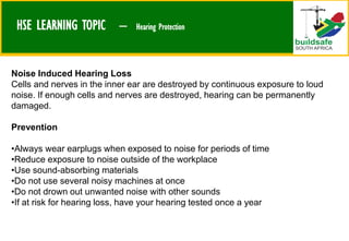 HSE LEARNING TOPIC – Hearing Protection
Noise Induced Hearing Loss
Cells and nerves in the inner ear are destroyed by continuous exposure to loud
noise. If enough cells and nerves are destroyed, hearing can be permanently
damaged.
Prevention
•Always wear earplugs when exposed to noise for periods of time
•Reduce exposure to noise outside of the workplace
•Use sound-absorbing materials
•Do not use several noisy machines at once
•Do not drown out unwanted noise with other sounds
•If at risk for hearing loss, have your hearing tested once a year
 