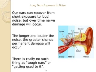 Long Term Exposure to Noise


Our ears can recover from
short exposure to loud
noise, but over time nerve
damage will occur.


The longer and louder the
noise, the greater chance
permanent damage will
occur.


There is really no such
thing as “tough ears” or
“getting used to it”.
                      4
 