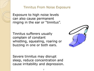Tinnitus From Noise Exposure

Exposure to high noise levels
can also cause permanent
ringing in the ear or “tinnitus”.


Tinnitus sufferers usually
complain of constant
whistling, squealing, roaring or
buzzing in one or both ears.


Severe tinnitus may disrupt
sleep, reduce concentration and
cause irritability and depression.
                    7
 