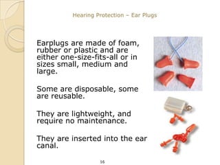 Hearing Protection – Ear Plugs




Earplugs are made of foam,
rubber or plastic and are
either one-size-fits-all or in
sizes small, medium and
large.

Some are disposable, some
are reusable.

They are lightweight, and
require no maintenance.

They are inserted into the ear
canal.

                   16
 
