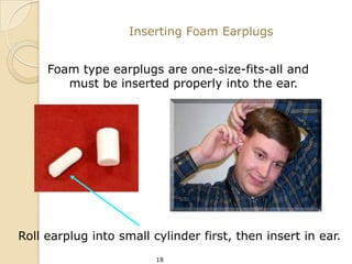 Inserting Foam Earplugs


     Foam type earplugs are one-size-fits-all and
        must be inserted properly into the ear.




Roll earplug into small cylinder first, then insert in ear.
                         18
 
