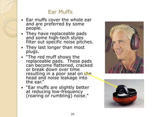 Ear Muffs
   Ear muffs cover the whole ear
    and are preferred by some
    people.
   They have replaceable pads
    and some high-tech styles
    filter out specific noise pitches.
   They last longer than most
    plugs.
   “The red muff shows the
    replaceable pads. These pads
    can become flattened, cracked
    or break down over time
    resulting in a poor seal on the
    head and noise leakage into
    the ear.”
   “Ear muffs are slightly better
    at reducing low-frequency
    (roaring or rumbling) noise.”



                          20
 