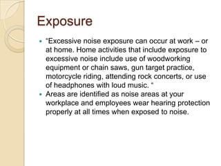 Exposure
 “Excessive noise exposure can occur at work – or
  at home. Home activities that include exposure to
  excessive noise include use of woodworking
  equipment or chain saws, gun target practice,
  motorcycle riding, attending rock concerts, or use
  of headphones with loud music. “
 Areas are identified as noise areas at your
  workplace and employees wear hearing protection
  properly at all times when exposed to noise.
 