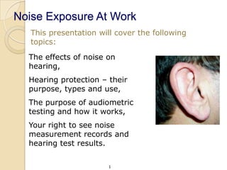 Noise Exposure At Work
   This presentation will cover the following
   topics:

  The effects of noise on
  hearing,
  Hearing protection – their
  purpose, types and use,
  The purpose of audiometric
  testing and how it works,
  Your right to see noise
  measurement records and
  hearing test results.

                        1
 