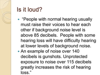 Is it loud?
  “People with normal hearing usually
  must raise their voices to hear each
  other if background noise level is
  above 85 decibels. People with some
  hearing loss will have difficulty hearing
  at lower levels of background noise.
 An example of noise over 140
  decibels is gunshots. Unprotected
  exposure to noise over 115 decibels
  greatly increases the risk of hearing
  loss.”
 