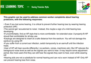 HSE LEARNING TOPIC – Hearing Protection Myths
This graphic can be used to address common worker complaints about hearing
protectors, with the following responses:
• Even if you lost some hearing, it is critical to prevent further hearing loss by wearing hearing
protection (HP).
•The cannot get ‘accustomed to noise’. Instead, this maybe a sign of a mild hearing loss
developing.
•If uncomfortable, find an HP style that is more comfortable for extended wear. A properly-fit HP
should feel comfortable for all-day use.
•Earplugs are designed to insert at a safe distance from the eardrum. You will not damage the
eardrum by using HP.
•If you suffer from a current ear infection, switch temporarily to an earmuff until the infection
heals.
•User of HP will hear sounds differently ( co-workers, voices, machinery etc). But HP reduces the
background noise level as well as the signals you want to hear. It may require some adjustment
period. But most users find they can still hear the signals they want to hear, even while wearing
HP.
•Hearing aids are not a substitute for normal hearing and can not e worn instead of HP. Only HP
can prevent hearing loss from noise.