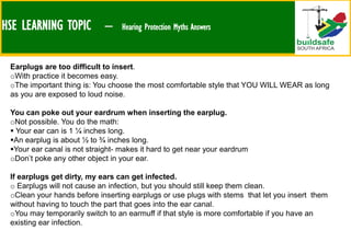 HSE LEARNING TOPIC – Hearing Protection Myths Answers
Earplugs are too difficult to insert.
oWith practice it becomes easy.
oThe important thing is: You choose the most comfortable style that YOU WILL WEAR as long
as you are exposed to loud noise.
You can poke out your eardrum when inserting the earplug.
oNot possible. You do the math:
 Your ear can is 1 ¼ inches long.
An earplug is about ½ to ¾ inches long.
Your ear canal is not straight- makes it hard to get near your eardrum
oDon’t poke any other object in your ear.
If earplugs get dirty, my ears can get infected.
o Earplugs will not cause an infection, but you should still keep them clean.
oClean your hands before inserting earplugs or use plugs with stems that let you insert them
without having to touch the part that goes into the ear canal.
oYou may temporarily switch to an earmuff if that style is more comfortable if you have an
existing ear infection.
 