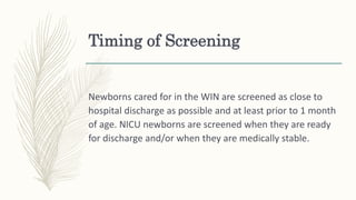 Timing of Screening
Newborns cared for in the WIN are screened as close to
hospital discharge as possible and at least prior to 1 month
of age. NICU newborns are screened when they are ready
for discharge and/or when they are medically stable.
 