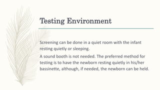 Testing Environment
Screening can be done in a quiet room with the infant
resting quietly or sleeping.
A sound booth is not needed. The preferred method for
testing is to have the newborn resting quietly in his/her
bassinette, although, if needed, the newborn can be held.
 