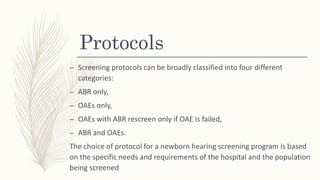 Protocols
– Screening protocols can be broadly classified into four different
categories:
– ABR only,
– OAEs only,
– OAEs with ABR rescreen only if OAE is failed,
– ABR and OAEs.
The choice of protocol for a newborn hearing screening program is based
on the specific needs and requirements of the hospital and the population
being screened
 