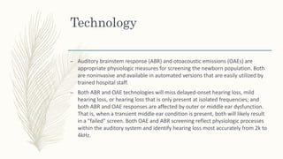 Technology
– Auditory brainstem response (ABR) and otoacoustic emissions (OAEs) are
appropriate physiologic measures for screening the newborn population. Both
are noninvasive and available in automated versions that are easily utilized by
trained hospital staff.
– Both ABR and OAE technologies will miss delayed-onset hearing loss, mild
hearing loss, or hearing loss that is only present at isolated frequencies; and
both ABR and OAE responses are affected by outer or middle ear dysfunction.
That is, when a transient middle ear condition is present, both will likely result
in a "failed" screen. Both OAE and ABR screening reflect physiologic processes
within the auditory system and identify hearing loss most accurately from 2k to
4kHz.
 