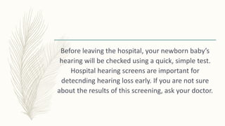 Before leaving the hospital, your newborn baby’s
hearing will be checked using a quick, simple test.
Hospital hearing screens are important for
detecnding hearing loss early. If you are not sure
about the results of this screening, ask your doctor.
 