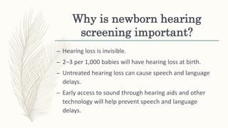 Why is newborn hearing
screening important?
– Hearing loss is invisible.
– 2–3 per 1,000 babies will have hearing loss at birth.
– Untreated hearing loss can cause speech and language
delays.
– Early access to sound through hearing aids and other
technology will help prevent speech and language
delays.
 