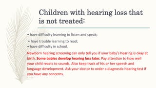Children with hearing loss that
is not treated:
• have difficulty learning to listen and speak;
• have trouble learning to read;
• have difficulty in school.
Newborn hearing screening can only tell you if your baby’s hearing is okay at
birth. Some babies develop hearing loss later. Pay attention to how well
your child reacts to sounds. Also keep track of his or her speech and
language development. Ask your doctor to order a diagnostic hearing test if
you have any concerns.
 