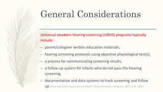 General Considerations
Universal newborn hearing screening (UNHS) programs typically
include:
– parent/caregiver written education materials,
– hearing screening protocols using objective physiological test(s),
– a process for communicating screening results,
– a follow-up system for infants who do not pass the hearing
screening
– documentation and data systems to track screening and follow
up,(New York State Department of Health, Early Intervention Program, 2007; JCIH, 2007).
 