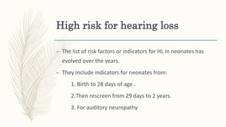 High risk for hearing loss
– The list of risk factors or indicators for HL in neonates has
evolved over the years.
– They include indicators for neonates from:
1. Birth to 28 days of age .
2.Then rescreen from 29 days to 2 years.
3. For auditory neuropathy
 