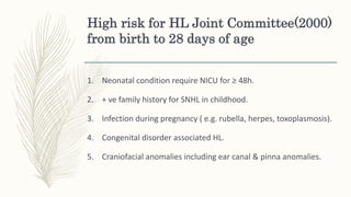 High risk for HL Joint Committee(2000)
from birth to 28 days of age
1. Neonatal condition require NICU for ≥ 48h.
2. + ve family history for SNHL in childhood.
3. Infection during pregnancy ( e.g. rubella, herpes, toxoplasmosis).
4. Congenital disorder associated HL.
5. Craniofacial anomalies including ear canal & pinna anomalies.
 