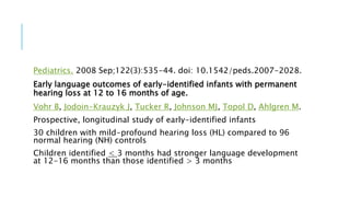 Pediatrics. 2008 Sep;122(3):535-44. doi: 10.1542/peds.2007-2028.
Early language outcomes of early-identified infants with permanent
hearing loss at 12 to 16 months of age.
Vohr B, Jodoin-Krauzyk J, Tucker R, Johnson MJ, Topol D, Ahlgren M.
Prospective, longitudinal study of early-identified infants
30 children with mild-profound hearing loss (HL) compared to 96
normal hearing (NH) controls
Children identified < 3 months had stronger language development
at 12-16 months than those identified > 3 months
 
