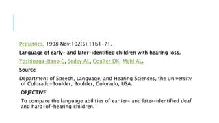Pediatrics. 1998 Nov;102(5):1161-71.
Language of early- and later-identified children with hearing loss.
Yoshinaga-Itano C, Sedey AL, Coulter DK, Mehl AL.
Source
Department of Speech, Language, and Hearing Sciences, the University
of Colorado-Boulder, Boulder, Colorado, USA.
OBJECTIVE:
To compare the language abilities of earlier- and later-identified deaf
and hard-of-hearing children.
 